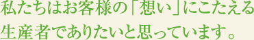 私たちはお客様の「想い」にこたえる生産者でありたいと思っています。