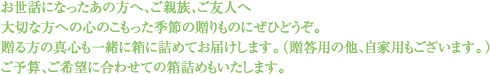 お世話になったあの方へ、ご親族、ご友人へ大切な方への心のこもった季節の贈りものにぜひどうぞ。贈る方の真心も一緒に箱に詰めてお届けします。(贈答用の他、自家用もございます。)ご予算、ご希望に合わせての箱詰めもいたします